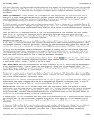 Steve Jobs's Magic Kingdom                                                                                                 03/20/2006 04:20 PM


often urged the company to crank up its movie machine and pump out more releases, it's only now reaching the point that it can make
one a year. And at least until the Disney deal was struck, the plan was to stay there for good. The reason: Pixar's executives focus on
making sure there are no "B teams," that every movie gets the best efforts of Pixar's brainy staff of animators, storytellers, and
technologists.

HANDS-OFF CREATIVELY. Indeed, Jobs says with pride that Pixar has made the tough call to stop production at some point on
every one of its movies to fix a problem with a storyline or character. "Quality is more important than quantity, and in the end, it's a
better financial decision anyway," Jobs told BusinessWeek last year. "One home run is much better than two doubles," he said,
explaining that then there's only one marketing and production budget rather than two.

The fixation on quality over quantity refers to personnel as much as production. Ever since the days when he marveled at Stephen G.
Wozniak's engineering skill while building the first Apple computer, Jobs believed that a small team of top talent can run circles around
far larger but less talented groups. He spends a lot of energy working the phones, trying to recruit people he has heard are the best at a
certain job.

This is one reason that Jobs, while a micromanager at Apple, plays a very different role at Pixar. He handles many of the business
duties. But he's very hands-off on the creative side. Sources say he typically spends less than a day a week at the company's
picturesque campus in Emeryville, across the San Francisco Bay from Apple's Cupertino headquarters. "Steve doesn't tell us what to
do," says one Pixar employee. "Steve's our benevolent benefactor."

PRACTICED INFORMALITY. Jobs may be a multibillionaire, but that hasn't cut into his work ethic. He brings an entrepreneur's energy
to tasks many CEOs would see as beneath them, whether it's personally checking the fine print on partnership agreements or calling
reporters late in the evening to talk over a story he thinks is important. And Jobs seems perfectly willing to forgo some aspects of the
executive life to focus on his own priorities. For example, unlike most CEOs he rarely participates in Wall Street analyst conferences.

His famous keynote speeches are maybe the best example of his intensity. In trademark jeans and mock-turtleneck, Jobs unveils
Apple's latest products as if he were a particularly hip and plugged-in friend showing off inventions in your living room. Truth is, the
sense of informality comes only after grueling hours of practice. One retail executive recalls going to a Macworld rehearsal at Jobs's
behest, then waiting four hours before Jobs came off the stage to acknowledge his presence.

Rude, perhaps, but the keynotes are a competitive weapon. Marissa Mayer, a Google (GOOG ) executive who plays a central role in
launching the search giant's innovations, insists that up-and-coming product marketers attend Jobs's keynotes. "Steve Jobs is the best
at launching new products," she says. "They have to see how he does it."

ONE-ON-ONE DEALS. Of course, that entrepreneurial zeal is there for a reason: He's one of a shrinking collection of tech chieftains
who are actually entrepreneurs. "I was very lucky to have grown up with this industry," Jobs told BusinessWeek in 2004. "I did
everything coming up -- shipping, sales, supply chain, sweeping the floors, buying chips, you name it. I put computers together with my
own two hands. As the industry grew up, I kept on doing it."

The same can be said of his role as a movie mogul. Following Pixar's hit with Toy Story in 1995, Jobs and then-Chief Financial Officer
Lawrence B. Levy gave themselves a crash course in movie business economics. That helped Jobs persuade Disney to agree to a far
more lucrative distribution deal than Pixar had had in the past.

Former Disney executive Schneider, who negotiated that deal with Jobs, says he applies equal parts industry knowledge, intensity, and
sheer charisma. Jobs prefers to negotiate one-on-one, and let lawyers tie up the details after the handshake is done. "He says 'Fine,
we have a deal,' and you're saying, 'Wait, wait, I need to check with Michael [Eisner],' and he's saying, 'No, it's done.'"

VISION AND GUT. That's not to say Jobs is an easy partner. Unlike every other electronics maker, Apple refuses to let even the
biggest retailers know what new products are coming until Jobs unveils them. That means the retailers can't get a jump on arranging ad
campaigns or switching out inventory. But Jobs would rather have the surge of publicity that comes with his dramatic product intros.
Indeed, Motorola (MOT ) executives were furious when Apple surprised them by announcing the iPod nano last October, stealing the
thunder from the iTunes phone that Apple and Moto had developed together.

In the final analysis, Jobs's true secret weapon is his ability to meld technical vision with a gut feel for what regular consumers want and
then market it in ways that make consumers want to be part of tech's cool club. Says a leading tech CEO who requested anonymity:
"God usually makes us either left brain people or right brain people. Steve seems to have both sides, so he can make extraordinary
experiences."

In the wake of the Disney-Pixar deal, the question is how Jobs can apply his unique skills to the media industry. From record labels to
music studios, many execs are only reluctantly experimenting with technological change. Besides being concerned that piracy
protections aren't strong enough, they're petrified of losing control since it's unclear how they'll make money in the new world.


http://www.businessweek.com/print/technology/content/jan2006/tc20060126_116869.htm                                                  Page 3 of 5
 