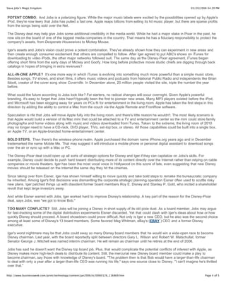 Steve Jobs's Magic Kingdom                                                                                                 03/20/2006 04:20 PM


POTENT COMBO. And Jobs is a polarizing figure. While the major music labels were excited by the possibilities opened up by Apple's
iPod, they're now leery that Jobs has pulled a fast one. Apple reaps billions from selling its hit music player, but there are sparse profits
from the songs being sold over the Net.

The Disney deal may help give Jobs some additional credibility in the media world. While he had a major stake in Pixar in the past, he
now sits on the board of one of the biggest media companies in the country. That means he has a fiduciary responsibility to protect the
company's assets, from Desperate Housewives to Mickey Mouse.

Iger's assets and Jobs's vision could prove a potent combination. They've already shown how they can experiment in new areas and
then create enough consumer excitement that others are compelled to follow. After Iger agreed to put ABC's shows on iTunes for
downloading to video iPods, the other major networks followed suit. The same day as the Disney-Pixar agreement, iTunes began
offering short films from the early days of Mickey and Goofy. How long before protective movie studio chiefs are digging through back
catalogs in hopes of bringing in extra revenues?

ALL-IN-ONE APPLE? It's one more way in which iTunes is evolving into something much more powerful than a simple music store.
Besides songs, TV shows, and short films, it offers music videos and podcasts from National Public Radio and independents like Brian
Ibbott, creator of the cover song show Coverville. In December alone, 20 million people visited the site, triple the number the year
before.

What could the future according to Jobs look like? For starters, no radical changes will occur overnight. Given Apple's powerful
branding, it's easy to forget that Jobs hasn't typically been the first to pioneer new areas. Many MP3 players existed before the iPod,
and Microsoft has been slogging away for years on PCs fit for entertainment in the living room. Apple has taken the first steps in this
direction by adding the ability to control a Mac from the couch via the Apple Remote and FrontRow software.

Speculation is rife that Jobs will move Apple fully into the living room, and there's little reason he wouldn't. The most likely scenario is
that Apple would build a version of its Mac mini that could be attached to a TV and entertainment center so the mini could store family
photographs and home videos along with music and videos downloaded from iTunes. Taken to the extreme, the living room of 2010
may no longer need to have a CD-rack, DVD player, TiVo, set-top box, or stereo. All those capabilities could be built into a single box,
an Apple TV, or an Apple-branded home-entertainment center.

BOLD STEPS. Then there's the wireless-phone realm. Apple purchased the domain name iPhone.org years ago and in December
trademarked the name Mobile Me. That may suggest it will introduce a mobile phone or personal digital assistant to download songs
over the air or sync up with a Mac or PC.

The Disney-Pixar deal could open up all sorts of strategic options for Disney and Iger if they can capitalize on Jobs's skills. For
example, Disney could decide to push hard toward distributing more of its content directly over the Internet rather than relying on cable
companies or movie theaters. Iger has been the most vocal voice in Hollywood on this score of late, even suggesting that new Disney
movies should be released on the Internet the same day they hit the cinemas.

Since taking over from Eisner, Iger has shown himself willing to move quickly and take bold steps to remake the bureaucratic company
he inherited. Among Iger's first decisions was dismantling the corporate strategic planning operation Eisner often used to scuttle risky
new plans. Iger patched things up with dissident former board members Roy E. Disney and Stanley P. Gold, who incited a shareholder
revolt that kept large investors away.

And while Eisner warred with Jobs, Iger worked hard to improve Disney's relationship. A key part of the reason for the Disney-Pixar
deal, says Jobs, was "we got to know Bob."

TOO MANY CONFLICTS? Still, Jobs will be joining a Disney in short supply of its old pixie dust. As a board member, Jobs may argue
for fast-tracking some of the digital distribution experiments Eisner discarded. Yet that could clash with Iger's ideas about how or how
quickly Disney should proceed. A board showdown could prove difficult. Not only is Iger a new CEO, but he also was the second choice
among at least some of Disney's 13 board members. Some favored Meg Whitman, eBay's (EBAY ) CEO and a former Disney
executive.

Iger's worst nightmare may be that Jobs could sway so many Disney board members that he would win a wide-open race to become
Disney chairman. Last year, with the board reportedly split between directors Gary L. Wilson and Robert W. Matschullat, former
Senator George J. Mitchell was named interim chairman. He will remain as chairman until he retires at the end of 2006.

Jobs has said he doesn't want the Disney top board job. Plus, that would complicate the potential conflicts of interest with Apple, as
Disney makes more high-tech deals to distribute its content. Still, the mercurial new Disney board member could make a play to
become chairman, say those with knowledge of Disney's board. "The problem then is that Bob would have a larger-than-life chairman
to deal with only a year after a larger-than-life CEO was running his life," says one source close to Disney. "I can't imagine he's thrilled
over that."

http://www.businessweek.com/print/technology/content/jan2006/tc20060126_116869.htm                                                  Page 4 of 5
 
