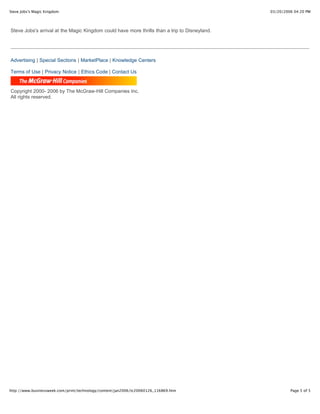 Steve Jobs's Magic Kingdom                                                                     03/20/2006 04:20 PM




Steve Jobs's arrival at the Magic Kingdom could have more thrills than a trip to Disneyland.




Advertising | Special Sections | MarketPlace | Knowledge Centers

Terms of Use | Privacy Notice | Ethics Code | Contact Us


Copyright 2000- 2006 by The McGraw-Hill Companies Inc.
All rights reserved.




http://www.businessweek.com/print/technology/content/jan2006/tc20060126_116869.htm                      Page 5 of 5
 