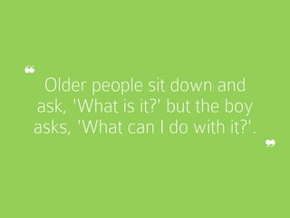 Older people sit down and
ask, 'What is it?' but the boy
asks, 'What can I do with it?'.
❝
❞
 