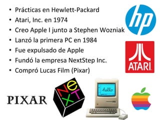 • Prácticas en Hewlett-Packard
• Atari, Inc. en 1974
• Creo Apple I junto a Stephen Wozniak
• Lanzó la primera PC en 1984
• Fue expulsado de Apple
• Fundó la empresa NextStep Inc.
• Compró Lucas Film (Pixar)
 