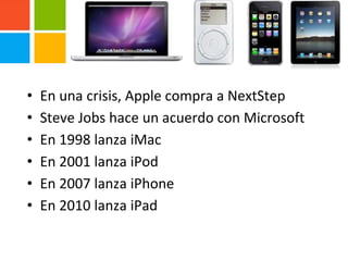 • En una crisis, Apple compra a NextStep
• Steve Jobs hace un acuerdo con Microsoft
• En 1998 lanza iMac
• En 2001 lanza iPod
• En 2007 lanza iPhone
• En 2010 lanza iPad
 