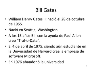 Bill Gates
• William Henry Gates III nació el 28 de octubre
de 1955.
• Nació en Seattle, Washington
• A los 15 años Bill con la ayuda de Paul Allen
creo “Traf-o-Data”.
• El 4 de abril de 1975, siendo aún estudiante en
la Universidad de Harvard crea la empresa de
software Microsoft.
• En 1976 abandonó la universidad
6
 