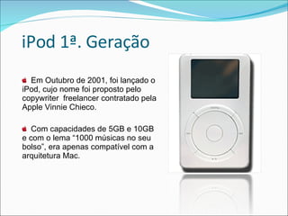 iPod 1ª. Geração Em Outubro de 2001, foi lançado o iPod, cujo nome foi proposto pelo copywriter  freelancer contratado pela Apple Vinnie Chieco. Com capacidades de 5GB e 10GB e com o lema “1000 músicas no seu bolso”, era apenas compatível com a arquitetura Mac. 