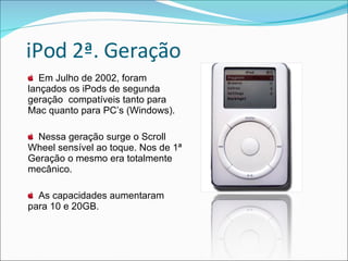 iPod 2ª. Geração Em Julho de 2002, foram lançados os iPods de segunda geração  compatíveis tanto para Mac quanto para PC’s (Windows).  Nessa geração surge o Scroll Wheel sensível ao toque. Nos de 1ª Geração o mesmo era totalmente mecânico. As capacidades aumentaram para 10 e 20GB. 