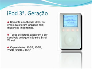 iPod 3ª. Geração Somente em Abril de 2003, os iPods 3G’s foram lançados com mudanças importantes. Todos os botões passaram a ser sensíveis ao toque, não só o Scroll Wheel. Capacidades: 10GB, 15GB, 20GB, 30GB e 40GB 