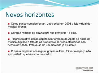 Novos horizontes Como passo complementar,  Jobs criou em 2003 a loja virtual de música  iTunes. Gerou 2 milhões de  downloads  nos primeiros 16 dias.  Representativo dessa espetacular entrada da Apple no nicho da música digital é o fato de os produtos e serviços oferecidos não serem novidade, tratava-se de um mercado já existente.  O que a empresa conseguiu, graças a Jobs, foi ver o espaço não aproveitado que havia no mercado. 