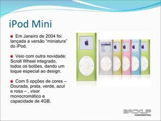iPod Mini Em Janeiro de 2004 foi lançada a versão “miniatura” do iPod.  Veio com outra novidade: Scroll Wheel integrado, todos os botões, dando um toque especial ao design.  Com 5 opções de cores – Dourada, prata, verde, azul e rosa – , visor monocromático e capacidade de 4GB. 