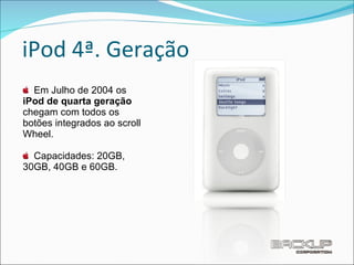 iPod 4ª. Geração Em Julho de 2004 os  iPod de quarta geração  chegam com todos os botões integrados ao scroll Wheel. Capacidades: 20GB, 30GB, 40GB e 60GB. 