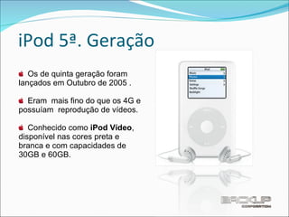 iPod 5ª. Geração Os de quinta geração foram lançados em Outubro de 2005 . Eram  mais fino do que os 4G e possuíam  reprodução de vídeos. Conhecido como  iPod Vídeo , disponível nas cores preta e branca e com capacidades de 30GB e 60GB. 