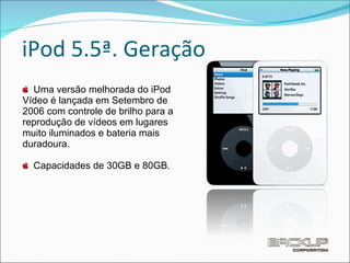 iPod 5.5ª. Geração Uma versão melhorada do iPod Vídeo é lançada em Setembro de 2006 com controle de brilho para a reprodução de vídeos em lugares muito iluminados e bateria mais duradoura.  Capacidades de 30GB e 80GB. 