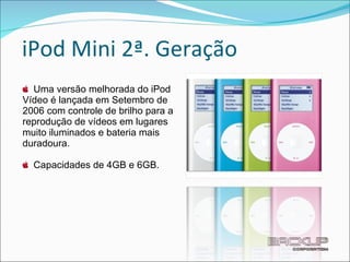 iPod Mini 2ª. Geração Uma versão melhorada do iPod Vídeo é lançada em Setembro de 2006 com controle de brilho para a reprodução de vídeos em lugares muito iluminados e bateria mais duradoura.  Capacidades de 4GB e 6GB. 