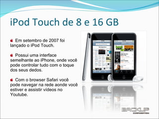 iPod Touch de 8 e 16 GB Em setembro de 2007 foi lançado o iPod Touch. Possui uma interface semelhante ao iPhone, onde você pode controlar tudo com o toque dos seus dedos. Com o browser Safari você pode navegar na rede aonde você estiver e assistir vídeos no Youtube. 