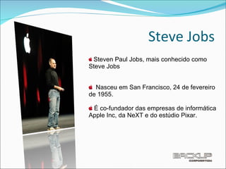 Steve Jobs Steven Paul Jobs, mais conhecido como Steve Jobs Nasceu em San Francisco, 24 de fevereiro de 1955. É co-fundador das empresas de informática Apple Inc, da NeXT e do estúdio Pixar. 