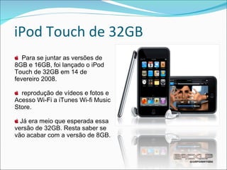 iPod Touch de 32GB Para se juntar as versões de 8GB e 16GB, foi lançado o iPod Touch de 32GB em 14 de fevereiro 2008. reprodução de vídeos e fotos e Acesso Wi-Fi a iTunes Wi-fi Music Store.  Já era meio que esperada essa versão de 32GB. Resta saber se vão acabar com a versão de 8GB. 