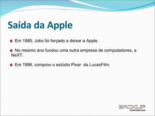 Saída da Apple Em 1985, Jobs foi forçado a deixar a Apple. No mesmo ano fundou uma outra empresa de computadores, a  NeXT. Em 1986, comprou o estúdio Pixar  da LucasFilm.  