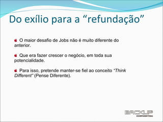 Do exílio para a “refundação” O maior desafio de Jobs não é muito diferente do anterior. Que era fazer crescer o negócio, em toda sua potencialidade. Para isso, pretende manter-se ﬁel ao conceito  “Think Different”  (Pense Diferente). 
