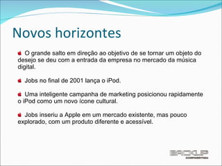 Novos horizontes O grande salto em direção ao objetivo de se tornar um objeto do desejo se deu com a entrada da empresa no mercado da música digital. Jobs no ﬁnal de 2001 lança o iPod. Uma inteligente campanha de marketing posicionou rapidamente o iPod como um novo ícone cultural. Jobs inseriu a Apple em um mercado existente, mas pouco explorado, com um produto diferente e acessível.  