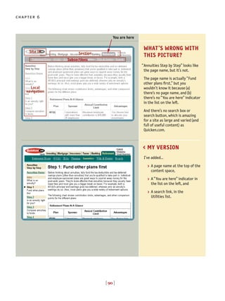 [ 90 ]
chapter 6
WHAT’S WRONG WITH
THIS PICTURE?
Annuities Step by Step” looks like
the page name, but it’s not.
The page name is actually “Fund
other plans first,” but you
wouldn’t know it because(a)
there’s no page name, and(b)
there’s no “You are here” indicator
in the list on the left.
And there’s no search box or
search button, which is amazing
for a site as large and varied(and
full of useful content) as
Quicken.com.
“
> A page name at the top of the
content space,
> A “You are here” indicator in
the list on the left, and
> A search link, in the
Utilities list.
I’ve added…
< MY VERSION
You are here
Site ID Section
Local
navigation
Subsections
 