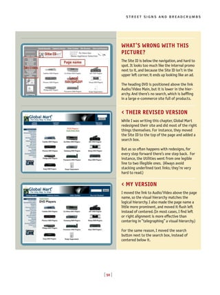 [ 91 ]
street signs and breadcrumbs
WHAT’S WRONG WITH THIS
PICTURE?
The Site ID is below the navigation, and hard to
spot. It looks too much like the internal promo
next to it, and because the Site ID isn’t in the
upper left corner, it ends up looking like an ad.
The heading DVD is positioned above the link
Audio/Video Main, but it is lower in the hier-
archy. And there’s no search, which is baffling
in a large e-commerce site full of products.
< THEIR REVISED VERSION
While I was writing this chapter, Global Mart
redesigned their site and did most of the right
things themselves. For instance, they moved
the Site ID to the top of the page and added a
search box.
But as so often happens with redesigns, for
every step forward there’s one step back. For
instance, the Utilities went from one legible
line to two illegible ones. (Always avoid
stacking underlined text links; they’re very
hard to read.)
< MY VERSION
I moved the link to Audio/Video above the page
name, so the visual hierarchy matches the
logical hierarchy. I also made the page name a
little more prominent, and moved it flush left
instead of centered.(In most cases, I find left
or right alignment is more effective than
centering in “telegraphing” a visual hierarchy.)
For the same reason, I moved the search
button next to the search box, instead of
centered below it.
Site ID
Sections
Page name
Local
navigation
 