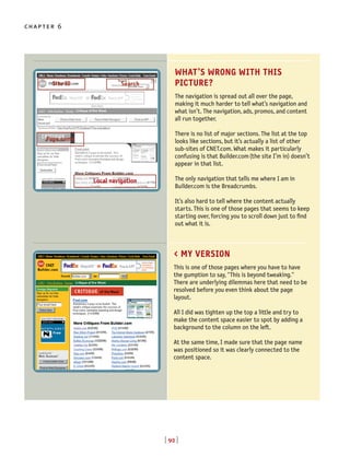 [ 92 ]
chapter 6
WHAT’S WRONG WITH THIS
PICTURE?
The navigation is spread out all over the page,
making it much harder to tell what’s navigation and
what isn’t. The navigation, ads, promos, and content
all run together.
There is no list of major sections. The list at the top
looks like sections, but it’s actually a list of other
sub-sites of CNET.com. What makes it particularly
confusing is that Builder.com(the site I’m in) doesn’t
appear in that list.
The only navigation that tells me where I am in
Builder.com is the Breadcrumbs.
It’s also hard to tell where the content actually
starts. This is one of those pages that seems to keep
starting over, forcing you to scroll down just to find
out what it is.
< MY VERSION
This is one of those pages where you have to have
the gumption to say, "This is beyond tweaking."
There are underlying dilemmas here that need to be
resolved before you even think about the page
layout.
All I did was tighten up the top a little and try to
make the content space easier to spot by adding a
background to the column on the left.
At the same time, I made sure that the page name
was positioned so it was clearly connected to the
content space.
Site ID
Page name
Local navigation
Search
 