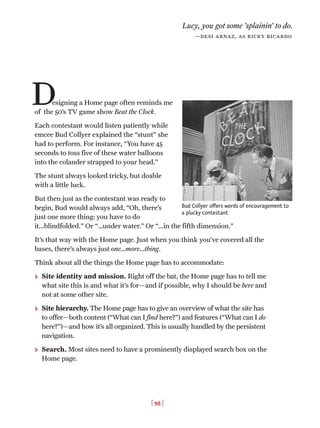 [ 95 ]
esigning a Home page often reminds me
of the 50’s TV game show Beat the Clock.
Each contestant would listen patiently while
emcee Bud Collyer explained the “stunt” she
had to perform. For instance, “You have 45
seconds to toss five of these water balloons
into the colander strapped to your head.”
The stunt always looked tricky, but doable
with a little luck.
But then just as the contestant was ready to
begin, Bud would always add, “Oh, there’s
just one more thing: you have to do
it...blindfolded.” Or “…under water.” Or “…in the fifth dimension.”
It’s that way with the Home page. Just when you think you’ve covered all the
bases, there’s always just one…more…thing.
Think about all the things the Home page has to accommodate:
> Site identity and mission. Right off the bat, the Home page has to tell me
what site this is and what it’s for—and if possible, why I should be here and
not at some other site.
> Site hierarchy. The Home page has to give an overview of what the site has
to offer—both content (“What can I find here?”) and features (“What can I do
here?”)—and how it’s all organized. This is usually handled by the persistent
navigation.
> Search. Most sites need to have a prominently displayed search box on the
Home page.
Lucy, you got some ’splainin’ to do.
—desi arnaz, as ricky ricardo
D
Bud Collyer offers words of encouragement to
a plucky contestant
 
