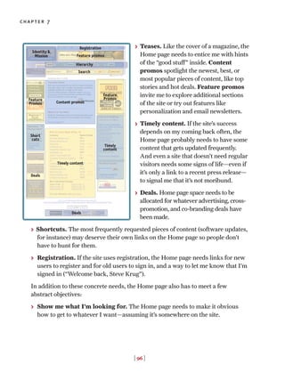 > Teases. Like the cover of a magazine, the
Home page needs to entice me with hints
of the “good stuff” inside. Content
promos spotlight the newest, best, or
most popular pieces of content, like top
stories and hot deals. Feature promos
invite me to explore additional sections
of the site or try out features like
personalization and email newsletters.
> Timely content. If the site’s success
depends on my coming back often, the
Home page probably needs to have some
content that gets updated frequently.
And even a site that doesn’t need regular
visitors needs some signs of life—even if
it’s only a link to a recent press release—
to signal me that it’s not moribund.
> Deals. Home page space needs to be
allocated for whatever advertising, cross-
promotion, and co-branding deals have
been made.
> Shortcuts. The most frequently requested pieces of content (software updates,
for instance) may deserve their own links on the Home page so people don’t
have to hunt for them.
> Registration. If the site uses registration, the Home page needs links for new
users to register and for old users to sign in, and a way to let me know that I’m
signed in (“Welcome back, Steve Krug”).
In addition to these concrete needs, the Home page also has to meet a few
abstract objectives:
> Show me what I’m looking for. The Home page needs to make it obvious
how to get to whatever I want—assuming it’s somewhere on the site.
[ 96 ]
chapter 7
Identity &
Mission
Feature
Promos
Short
cuts
Deals
Feature
Promos
Timely
content
Timely content
Registration
Hierarchy
Feature promos
Search
Deals
Content promos
 