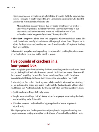 Since many people seem to spend a lot of time trying to fight the same design
issues, I thought it might be good to give them some ammunition. So I added
Chapter 12, which covers problems like
My marketing manager insists that we make people provide a lot of
unnecessary personal information before they can subscribe to our
newsletter, and it doesn’t seem to matter to him that 10% of our
subscribers now happen to be named “Barney Rubble.”
> The “lost” chapters. There were two chapters I wanted to include in the first
book, but didn’t, mostly in the interest of keeping it short. One, Chapter 10, is
about the importance of treating users well, and the other, Chapter 11, is about
Web accessibility.
I also wanted to update and expand my recommended reading list, since some
great books have come out in the past five years.
Five pounds of crackers in a
four-pound box
Even though I’d gone from thinking the book was fine just the way it was, thank
you, to feeling like I had a lot I wanted to add, I still had one major dilemma: If
there wasn't anything I wanted to throw overboard, how could I add new
material and still keep the book short enough for an airplane ride read?
Fortunately, at this point, I took my own advice and did a form of user testing: I
set up a discussion board and asked readers of the first edition to tell me what I
could leave out. And fortunately, the testing did what user testing always does:
> Confirmed some things I already knew
> Taught me some things I didn’t know about how people were using the book,
and what they valued about it
> Whacked me over the head with a big surprise that let me improve it
significantly
The big surprise was the large number of people who suggested moving the
chapters on user testing to another book. (Some of them had heard that I was
[ x ]
preface
 