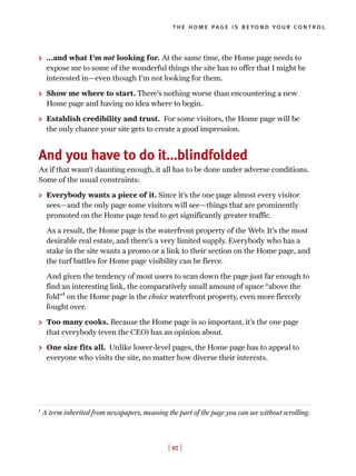 > …and what I’m not looking for. At the same time, the Home page needs to
expose me to some of the wonderful things the site has to offer that I might be
interested in—even though I’m not looking for them.
> Show me where to start. There’s nothing worse than encountering a new
Home page and having no idea where to begin.
> Establish credibility and trust. For some visitors, the Home page will be
the only chance your site gets to create a good impression.
And you have to do it…blindfolded
As if that wasn’t daunting enough, it all has to be done under adverse conditions.
Some of the usual constraints:
> Everybody wants a piece of it. Since it’s the one page almost every visitor
sees—and the only page some visitors will see—things that are prominently
promoted on the Home page tend to get significantly greater traffic.
As a result, the Home page is the waterfront property of the Web: It’s the most
desirable real estate, and there’s a very limited supply. Everybody who has a
stake in the site wants a promo or a link to their section on the Home page, and
the turf battles for Home page visibility can be fierce.
And given the tendency of most users to scan down the page just far enough to
find an interesting link, the comparatively small amount of space “above the
fold”1
on the Home page is the choice waterfront property, even more fiercely
fought over.
> Too many cooks. Because the Home page is so important, it’s the one page
that everybody (even the CEO) has an opinion about.
> One size fits all. Unlike lower-level pages, the Home page has to appeal to
everyone who visits the site, no matter how diverse their interests.
[ 97 ]
the home page is beyond your control
1
A term inherited from newspapers, meaning the part of the page you can see without scrolling.
 