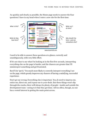 As quickly and clearly as possible, the Home page needs to answer the four
questions I have in my head when I enter a new site for the first time:
I need to be able to answer these questions at a glance, correctly and
unambiguously, with very little effort.
If it’s not clear to me what I’m looking at in the first few seconds, interpreting
everything else on the page is harder, and the chances are greater that I’ll
misinterpret something and get frustrated.
But if I do “get it,” I’m much more likely to correctly interpret everything I see
on the page, which greatly improves my chances of having a satisfying, successful
experience.
Don’t get me wrong: Everything else is important. You do need to impress me,
entice me, direct me, and expose me to your deals. But these things won’t slip
through the cracks; there will always be plenty of people—inside and outside the
development team—seeing to it that they get done. All too often, though, no one
has a vested interest in getting the main point across.
[ 99 ]
the home page is beyond your control
What is this?
www.essential.com
What do they
have here?
What can I
do here?
Why should I be
here—and not
somewhere else?
 