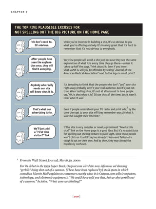 [ 100 ]
chapter 7
2
From the Wall Street Journal, March 30, 2000:
For its debut in the 1999 Super Bowl, Outpost.com aired the now infamous ad showing
“gerbils” being shot out of a cannon. [These have been replaced by] staid spots in which
comedian Martin Mull explains to consumers exactly what it is Outpost.com sells (computers,
technology, and electronic equipment). “We could have told you that, but we shot gerbils out
of a cannon,” he jokes. “What were we thinking?”
When you’re involved in building a site, it’s so obvious to you
what you’re o◊ering and why it’s insanely great that it’s hard to
remember that it’s not obvious to everybody.
Very few people will avoid a site just because they see the same
explanation of what it is every time they go there—unless it
takes up half the page. Think about it: Even if you know
what JAMA is, will you be o◊ended by seeing “Journal of the
American Medical Association” next to the logo in small print?
It’s tempting to think that the people who don’t “get” your site
right away probably aren’t your real audience, but it’s just not
true. When testing sites, it’s not at all unusual to have people
say,“Oh, is that what it is? I’d use that all the time, but it wasn’t
clear what it was.”
Even if people understood your TV, radio, and print ads,
2
by the
time they get to your site will they remember exactly what it
was that caught their interest?
If the site is very complex or novel, a prominent “New to this
site?” link on the Home page is a good idea. But it’s no substitute
for spelling out the big picture in plain sight, since most people
won’t click on it until they’ve already tried—and failed—to
tough it out on their own. And by then, they may already be
hopelessly confused.
THE TOP FIVE PLAUSIBLE EXCUSES FOR
NOT SPELLING OUT THE BIG PICTURE ON THE HOME PAGE
We don’t need to.
It’s obvious.
After people have
seen the explana-
tion once, they will
find it annoying.
Anybody who really
needs our site
will know what it is.
That’s what our
advertising is for.
We’ll just add
a “First time
visitor?” link
 