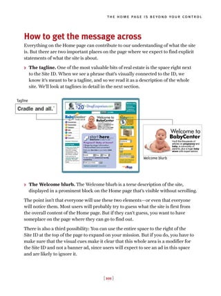 How to get the message across
Everything on the Home page can contribute to our understanding of what the site
is. But there are two important places on the page where we expect to find explicit
statements of what the site is about.
> The tagline. One of the most valuable bits of real estate is the space right next
to the Site ID. When we see a phrase that’s visually connected to the ID, we
know it’s meant to be a tagline, and so we read it as a description of the whole
site. We’ll look at taglines in detail in the next section.
> The Welcome blurb. The Welcome blurb is a terse description of the site,
displayed in a prominent block on the Home page that’s visible without scrolling.
The point isn’t that everyone will use these two elements—or even that everyone
will notice them. Most users will probably try to guess what the site is first from
the overall content of the Home page. But if they can’t guess, you want to have
someplace on the page where they can go to find out.
There is also a third possibility: You can use the entire space to the right of the
Site ID at the top of the page to expand on your mission. But if you do, you have to
make sure that the visual cues make it clear that this whole area is a modifier for
the Site ID and not a banner ad, since users will expect to see an ad in this space
and are likely to ignore it.
[ 101 ]
the home page is beyond your control
Welcome blurb
Tagline
 