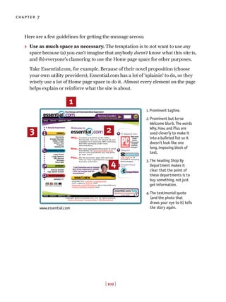 Here are a few guidelines for getting the message across:
> Use as much space as necessary. The temptation is to not want to use any
space because (a) you can’t imagine that anybody doesn’t know what this site is,
and (b) everyone’s clamoring to use the Home page space for other purposes.
Take Essential.com, for example. Because of their novel proposition (choose
your own utility providers), Essential.com has a lot of ’splainin’ to do, so they
wisely use a lot of Home page space to do it. Almost every element on the page
helps explain or reinforce what the site is about.
[ 102 ]
chapter 7
1. Prominent tagline.
2. Prominent but terse
Welcome blurb. The words
Why, How, and Plus are
used cleverly to make it
into a bulleted list so it
doesn’t look like one
long, imposing block of
text.
3. The heading Shop By
Department makes it
clear that the point of
these departments is to
buy something, not just
get information.
4. The testimonial quote
(and the photo that
draws your eye to it) tells
the story again.
1
23
4
www.essential.com
 