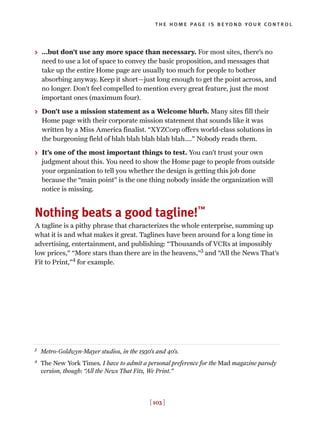 > …but don’t use any more space than necessary. For most sites, there’s no
need to use a lot of space to convey the basic proposition, and messages that
take up the entire Home page are usually too much for people to bother
absorbing anyway. Keep it short—just long enough to get the point across, and
no longer. Don’t feel compelled to mention every great feature, just the most
important ones (maximum four).
> Don’t use a mission statement as a Welcome blurb. Many sites fill their
Home page with their corporate mission statement that sounds like it was
written by a Miss America finalist. “XYZCorp offers world-class solutions in
the burgeoning field of blah blah blah blah blah....” Nobody reads them.
> It’s one of the most important things to test. You can’t trust your own
judgment about this. You need to show the Home page to people from outside
your organization to tell you whether the design is getting this job done
because the “main point” is the one thing nobody inside the organization will
notice is missing.
Nothing beats a good tagline!™
A tagline is a pithy phrase that characterizes the whole enterprise, summing up
what it is and what makes it great. Taglines have been around for a long time in
advertising, entertainment, and publishing: “Thousands of VCRs at impossibly
low prices,” “More stars than there are in the heavens,”3
and “All the News That’s
Fit to Print,”4
for example.
[ 103 ]
the home page is beyond your control
3
Metro-Goldwyn-Mayer studios, in the 1930’s and 40’s.
4
The New York Times. I have to admit a personal preference for the Mad magazine parody
version, though: “All the News That Fits, We Print.”
 