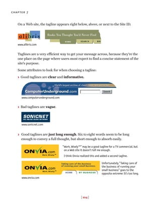 On a Web site, the tagline appears right below, above, or next to the Site ID.
Taglines are a very efficient way to get your message across, because they’re the
one place on the page where users most expect to find a concise statement of the
site’s purpose.
Some attributes to look for when choosing a tagline:
> Good taglines are clear and informative.
> Bad taglines are vague.
> Good taglines are just long enough. Six to eight words seem to be long
enough to convey a full thought, but short enough to absorb easily.
[ 104 ]
chapter 7
Work. Wisely™” may be a good tagline for a TV commercial, but
on a Web site it doesn’t tell me enough.
I think Onvia realized this and added a second tagline.
“
Unfortunately,“Taking care of
the business of running your
small business” goes to the
opposite extreme: It’s too long.
www.alibris.com
www.computerunderground.com
www.sonicnet.com
www.onvia.com
 