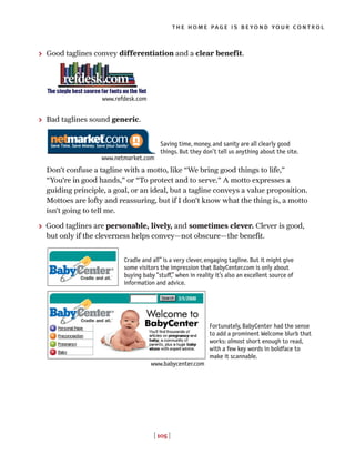 > Good taglines convey differentiation and a clear benefit.
> Bad taglines sound generic.
Don’t confuse a tagline with a motto, like “We bring good things to life,”
“You’re in good hands,” or “To protect and to serve.” A motto expresses a
guiding principle, a goal, or an ideal, but a tagline conveys a value proposition.
Mottoes are lofty and reassuring, but if I don’t know what the thing is, a motto
isn’t going to tell me.
> Good taglines are personable, lively, and sometimes clever. Clever is good,
but only if the cleverness helps convey—not obscure—the benefit.
[ 105 ]
the home page is beyond your control
Saving time, money, and sanity are all clearly good
things. But they don’t tell us anything about the site.
Cradle and all” is a very clever, engaging tagline. But it might give
some visitors the impression that BabyCenter.com is only about
buying baby “stu◊,” when in reality it’s also an excellent source of
information and advice.
Fortunately, BabyCenter had the sense
to add a prominent Welcome blurb that
works: almost short enough to read,
with a few key words in boldface to
make it scannable.
www.refdesk.com
www.netmarket.com
www.babycenter.com
 
