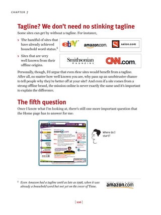 Tagline? We don’t need no stinking tagline
Some sites can get by without a tagline. For instance,
> The handful of sites that
have already achieved
household word status.5
> Sites that are very
well known from their
offline origins.
Personally, though, I’d argue that even these sites would benefit from a tagline.
After all, no matter how well known you are, why pass up an unobtrusive chance
to tell people why they’re better off at your site? And even if a site comes from a
strong offline brand, the mission online is never exactly the same and it’s important
to explain the difference.
The fifth question
Once I know what I’m looking at, there’s still one more important question that
the Home page has to answer for me:
[ 106 ]
chapter 7
5
Even Amazon had a tagline until as late as 1998, when it was
already a household word but not yet on the cover of Time.
Where do I
start?
 