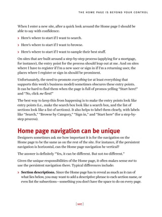 When I enter a new site, after a quick look around the Home page I should be
able to say with confidence:
> Here’s where to start if I want to search.
> Here’s where to start if I want to browse.
> Here’s where to start if I want to sample their best stuff.
On sites that are built around a step-by-step process (applying for a mortgage,
for instance), the entry point for the process should leap out at me. And on sites
where I have to register if I’m a new user or sign in if I’m a returning user, the
places where I register or sign in should be prominent.
Unfortunately, the need to promote everything (or at least everything that
supports this week’s business model) sometimes obscures these entry points.
It can be hard to find them when the page is full of promos yelling “Start here!”
and “No, click me first!”
The best way to keep this from happening is to make the entry points look like
entry points (i.e., make the search box look like a search box, and the list of
sections look like a list of sections). It also helps to label them clearly, with labels
like “Search,” “Browse by Category,” “Sign in,” and “Start here” (for a step-by-
step process).
Home page navigation can be unique
Designers sometimes ask me how important it is for the navigation on the
Home page to be the same as on the rest of the site. For instance, if the persistent
navigation is horizontal, can the Home page navigation be vertical?
The answer is definitely “Yes, it can be different. But not too different.”
Given the unique responsibilities of the Home page, it often makes sense not to
use the persistent navigation there. Typical differences include:
> Section descriptions. Since the Home page has to reveal as much as it can of
what lies below, you may want to add a descriptive phrase to each section name, or
even list the subsections—something you don’t have the space to do on every page.
[ 107 ]
the home page is beyond your control
 