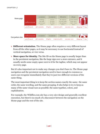 > Different orientation. The Home page often requires a very different layout
from all the other pages, so it may be necessary to use horizontal instead of
vertical navigation, or vice versa.
> More space for identity. The Site ID on the Home page is usually larger than
in the persistent navigation, like the large sign over a store entrance, and it
usually needs some empty space next to it for the tagline, which may not appear
on every page.
But it’s also important not to make any changes you don’t have to. The Home page
navigation and the persistent navigation need to have enough in common so
users can recognize immediately that they’re just two different versions of the
same thing.
The most important thing is to keep the section names exactly the same: the same
order, the same wording, and the same grouping. It also helps to try to keep as
many of the same visual cues as possible: the same typeface, colors, and
capitalization.
For example, the Wildfire.com site has a very nice design and generally excellent
execution, but there’s too much of a disconnect between the navigation on the
Home page and the rest of the site.
[ 108 ]
chapter 7
Home page
Everywhere else
 