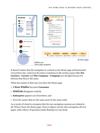 It doesn’t matter that the navigation is vertical on the Home page and horizontal
everywhere else. And even the minor variations in the section names (like For
Carriers / Carrier and The Company / Company) are all right because it’s
obvious that they’re the same.
What does matter is that once you leave the Home page
> I Want Wildfire becomes Consumer
> WildTalk disappears entirely
> Enterprise appears out of nowhere, and
> Even the names that are the same aren’t in the same order
As a result, it’s hard to recognize that the two navigation systems are related at
all. When I leave the Home page, I have to figure out the site’s navigation all over
again, with a flurry of question marks floating over my head.
[ 109 ]
the home page is beyond your control
Wildfire.com
Home page navigation
All other pages
 
