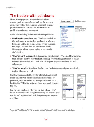 [ 110 ]
chapter 7
The trouble with pulldowns
Since Home page real estate is in such short
supply, designers are always looking for ways to
create more of it. One common approach is using
pulldown menus.6
There’s no doubt about it:
pulldowns definitely save space.
Unfortunately, they suffer from several problems:
> You have to seek them out. You have to click on
the pulldown to see the list, so there’s no chance
for items on the list to catch your eye as you scan
the page. This can be a real drawback on the
Home page where you’re trying to expose the
site’s content.
> They’re hard to scan. If designers use the standard HTML pulldown menu,
they have no control over the font, spacing, or formatting of the list to make
them more readable, and there’s no really good way to divide the list into
subgroups.
> They’re twitchy. Somehow the fact that the list comes and goes so quickly
makes it harder to read.
Pulldowns are most effective for alphabetized lists of
items with known names, like countries, states, or
products, because there’s no thought involved. If I’m
looking for VCRs, for instance, I can just scroll down to
the V’s.
But they’re much less effective for lists where I don’t
know the name of the thing I’m looking for, especially if
the list isn’t alphabetized or is long enough to require
scrolling. Good Not so good
6
…or just “pulldowns,” or “drop-down menus.” Nobody’s quite sure what to call them.
Pulldown menu
The same
menu, displayed
as a static list
 
