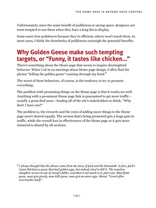 [ 111 ]
the home page is beyond your control
Unfortunately, since the main benefit of pulldowns is saving space, designers are
most tempted to use them when they have a long list to display.
Some users love pulldowns because they’re efficient; others won’t touch them. In
most cases, I think the drawbacks of pulldowns outweigh the potential benefits.
Why Golden Geese make such tempting
targets, or “Funny, it tastes like chicken…”
There’s something about the Home page that seems to inspire shortsighted
behavior. When I sit in on meetings about Home page design, I often find the
phrase “killing the golden goose” running through my head.8
The worst of these behaviors, of course, is the tendency to try to promote
everything.
The problem with promoting things on the Home page is that it works too well.
Anything with a prominent Home page link is guaranteed to get more traffic—
usually a great deal more—leading all of the site’s stakeholders to think, “Why
don’t I have one?”
The problem is, the rewards and the costs of adding more things to the Home
page aren’t shared equally. The section that’s being promoted gets a huge gain in
traffic, while the overall loss in effectiveness of the Home page as it gets more
cluttered is shared by all sections.
8
I always thought that the phrase came from the story of Jack and the Beanstalk. In fact, Jack’s
Giant did have a goose that laid golden eggs, but nobody tried to kill it. The senseless
slaughter occurs in one of Aesop’s fables, and there’s not much to it, plot-wise: Man finds
goose, man gets greedy, man kills goose, man gets no more eggs. Moral: “Greed often
overreaches itself.”
 