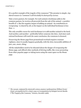 It’s a perfect example of the tragedy of the commons.9
The premise is simple: Any
shared resource (a “commons”) will inevitably be destroyed by overuse.
Take a town pasture, for example. For each animal a herdsman adds to the
common pasture, he receives all proceeds from the sale of the animal—a positive
benefit of +1. But the negative impact of adding an animal—its contribution to
overgrazing—is shared by all, so the impact on the individual herdsman is less
than –1.
The only sensible course for each herdsman is to add another animal to the herd.
And another, and another—preferably before someone else does. And since each
rational herdsman will reach the same conclusion, the commons is doomed.
Preserving the Home page from promotional overload requires constant
vigilance, since it usually happens gradually, with the slow, inexorable addition of
just…one…more…thing.
All the stakeholders need to be educated about the danger of overgrazing the
Home page, and offered other methods of driving traffic, like cross-promoting
from other popular pages or taking turns using the same space on the Home
page.
[ 112 ]
chapter 7
9
The concept, originated by nineteenth-century amateur mathematician William Forster
Lloyd, was popularized in a classic essay on overpopulation by biologist Garrett Hardin
(“The Tragedy of the Commons,” Science, December 1968).
 