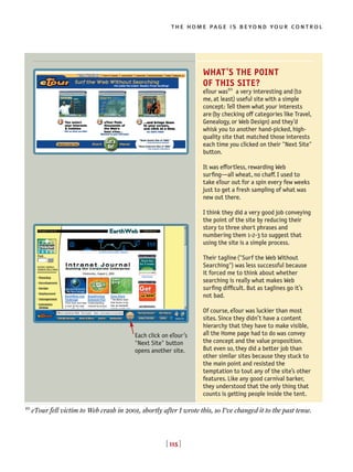 [ 115 ]
the home page is beyond your control
[ 115 ]
WHAT’S THE POINT
OF THIS SITE?
eTour was10
a very interesting and(to
me, at least) useful site with a simple
concept: Tell them what your interests
are(by checking off categories like Travel,
Genealogy, or Web Design) and they’d
whisk you to another hand-picked, high-
quality site that matched those interests
each time you clicked on their "Next Site"
button.
It was effortless, rewarding Web
surfing—all wheat, no chaff. I used to
take eTour out for a spin every few weeks
just to get a fresh sampling of what was
new out there.
I think they did a very good job conveying
the point of the site by reducing their
story to three short phrases and
numbering them 1-2-3 to suggest that
using the site is a simple process.
Their tagline("Surf the Web Without
Searching") was less successful because
it forced me to think about whether
searching is really what makes Web
surfing difficult. But as taglines go it’s
not bad.
Of course, eTour was luckier than most
sites. Since they didn’t have a content
hierarchy that they have to make visible,
all the Home page had to do was convey
the concept and the value proposition.
But even so, they did a better job than
other similar sites because they stuck to
the main point and resisted the
temptation to tout any of the site’s other
features. Like any good carnival barker,
they understood that the only thing that
counts is getting people inside the tent.
Each click on eTour’s
"Next Site" button
opens another site.
10
eTour fell victim to Web crash in 2001, shortly after I wrote this, so I’ve changed it to the past tense.
 