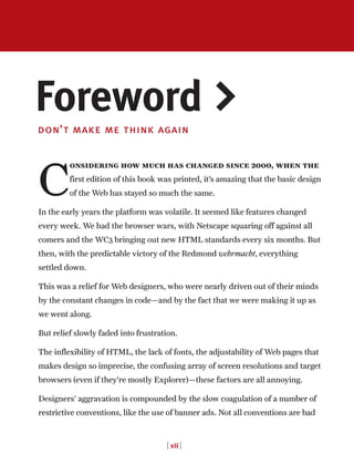 [ xii ]
don’t make me think again
C
onsidering how much has changed since 2000, when the
first edition of this book was printed, it’s amazing that the basic design
of the Web has stayed so much the same.
In the early years the platform was volatile. It seemed like features changed
every week. We had the browser wars, with Netscape squaring off against all
comers and the WC3 bringing out new HTML standards every six months. But
then, with the predictable victory of the Redmond wehrmacht, everything
settled down.
This was a relief for Web designers, who were nearly driven out of their minds
by the constant changes in code—and by the fact that we were making it up as
we went along.
But relief slowly faded into frustration.
The inflexibility of HTML, the lack of fonts, the adjustability of Web pages that
makes design so imprecise, the confusing array of screen resolutions and target
browsers (even if they’re mostly Explorer)—these factors are all annoying.
Designers’ aggravation is compounded by the slow coagulation of a number of
restrictive conventions, like the use of banner ads. Not all conventions are bad
Foreword >
 