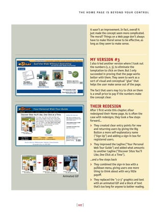 [ 117 ]
the home page is beyond your control
[ 117 ]
it wasn’t an improvement. In fact, overall it
just made the concept seem more complicated.
The moral? Things on a Web page don’t always
have to make literal sense to be effective, as
long as they seem to make sense.
MY VERSION #3
I also tried another version where I took out
the numbers(1, 2, 3), to eliminate the
temptation to click on them. But I only
succeeded in proving that the page works
better with them. They seem to work as a
sort of visual and conceptual "glue" that
helps the user make sense out of the page.
The fact that users may try to click on them
is a small price to pay if the numbers make
the concept clear.
THEIR REDESIGN
After I first wrote this chapter, eTour
redesigned their Home page. As is often the
case with redesigns, they took a few steps
forward…
> They created clear entry points for new
and returning users by giving the Big
Button a more self-explanatory name
("Sign Up") and adding a sign-in box for
registered users.
> They improved the tagline("Your Personal
Web Tour Guide") and added what amounts
to another tagline("Discover Sites You’ll
Like, One Click at a Time").
...and a few steps back
> They combined the sign-in box with a
pulldown menu, giving users one more
thing to think about with very little
payo◊.
> They replaced the "1-2-3" graphics and text
with an animated GIF and a block of text
that’s too long for anyone to bother reading.
Animated GIF
 