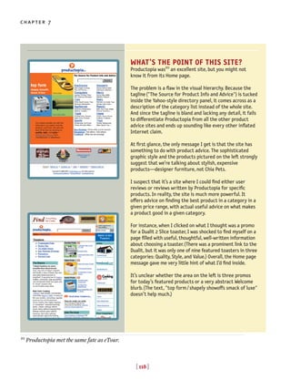 [ 118 ]
chapter 7
[ 118 ]
WHAT’S THE POINT OF THIS SITE?
Productopia was10
an excellent site, but you might not
know it from its Home page.
The problem is a flaw in the visual hierarchy. Because the
tagline("The Source for Product Info and Advice") is tucked
inside the Yahoo-style directory panel, it comes across as a
description of the category list instead of the whole site.
And since the tagline is bland and lacking any detail, it fails
to differentiate Productopia from all the other product
advice sites and ends up sounding like every other inflated
Internet claim.
At first glance, the only message I get is that the site has
something to do with product advice. The sophisticated
graphic style and the products pictured on the left strongly
suggest that we’re talking about stylish, expensive
products—designer furniture, not Chia Pets.
I suspect that it’s a site where I could find either user
reviews or reviews written by Productopia for specific
products. In reality, the site is much more powerful. It
o◊ers advice on finding the best product in a category in a
given price range, with actual useful advice on what makes
a product good in a given category.
For instance, when I clicked on what I thought was a promo
for a Dualit 2 Slice toaster, I was shocked to find myself on a
page filled with useful, thoughtful, well-written information
about choosing a toaster.(There was a prominent link to the
Dualit, but it was only one of nine featured toasters in three
categories: Quality, Style, and Value.) Overall, the Home page
message gave me very little hint of what I’d find inside.
It’s unclear whether the area on the left is three promos
for today’s featured products or a very abstract Welcome
blurb.(The text, "top form/shapely showoffs smack of luxe"
doesn’t help much.)
10
Productopia met the same fate as eTour.
 