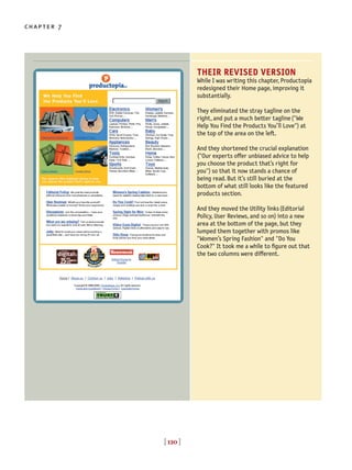 [ 120 ]
chapter 7
[ 120 ]
THEIR REVISED VERSION
While I was writing this chapter, Productopia
redesigned their Home page, improving it
substantially.
They eliminated the stray tagline on the
right, and put a much better tagline("We
Help You Find the Products You’ll Love") at
the top of the area on the left.
And they shortened the crucial explanation
("Our experts offer unbiased advice to help
you choose the product that’s right for
you") so that it now stands a chance of
being read. But it’s still buried at the
bottom of what still looks like the featured
products section.
And they moved the Utility links(Editorial
Policy, User Reviews, and so on) into a new
area at the bottom of the page, but they
lumped them together with promos like
"Women’s Spring Fashion" and "Do You
Cook?" It took me a while to figure out that
the two columns were different.
 