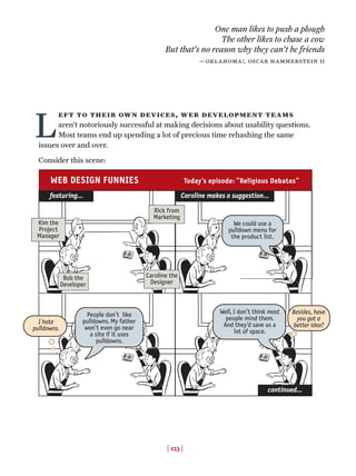 [ 123 ]
L
eft to their own devices, web development teams
aren’t notoriously successful at making decisions about usability questions.
Most teams end up spending a lot of precious time rehashing the same
issues over and over.
Consider this scene:
One man likes to push a plough
The other likes to chase a cow
But that’s no reason why they can't be friends
—oklahoma!, oscar hammerstein ii
Rick from
Marketing
Bob the
Developer
Caroline the
Designer
People don’t like
pulldowns. My father
won’t even go near
a site if it uses
pulldowns.
Kim the
Project
Manager
featuring…
continued…
Caroline makes a suggestion…
We could use a
pulldown menu for
the product list.
Well, I don’t think most
people mind them.
And they’d save us a
lot of space.
I hate
pulldowns.
Besides, have
you got a
better idea?
WEB DESIGN FUNNIES Today’s episode: “Religious Debates”
 