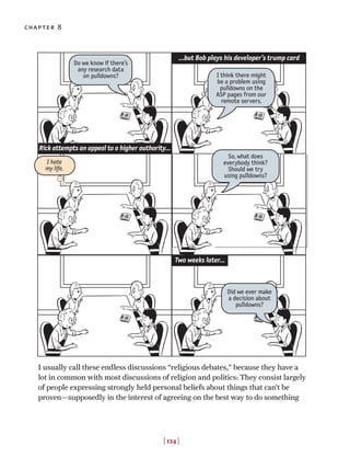 I usually call these endless discussions “religious debates,” because they have a
lot in common with most discussions of religion and politics: They consist largely
of people expressing strongly held personal beliefs about things that can’t be
proven—supposedly in the interest of agreeing on the best way to do something
chapter 8
[ 124 ]
…but Bob plays his developer’s trump card
Do we know if there’s
any research data
on pulldowns?
Did we ever make
a decision about
pulldowns?
I think there might
be a problem using
pulldowns on the
ASP pages from our
remote servers.
Rick attempts an appeal to a higher authority…
I hate
my life.
So, what does
everybody think?
Should we try
using pulldowns?
Two weeks later…
 